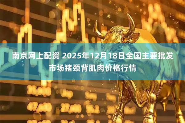 南京网上配资 2025年12月18日全国主要批发市场猪颈背肌肉价格行情