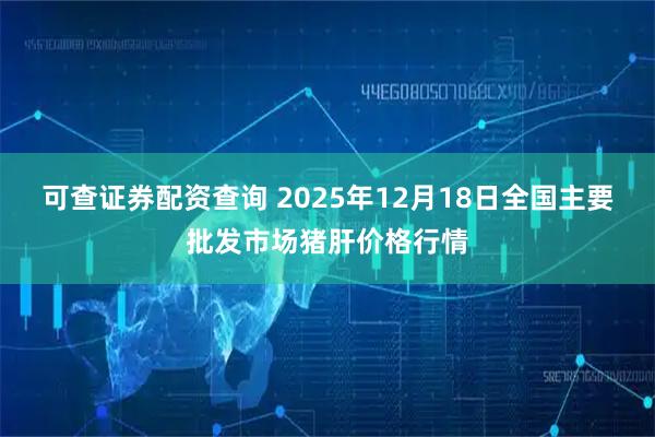 可查证券配资查询 2025年12月18日全国主要批发市场猪肝价格行情