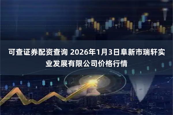 可查证券配资查询 2026年1月3日阜新市瑞轩实业发展有限公司价格行情
