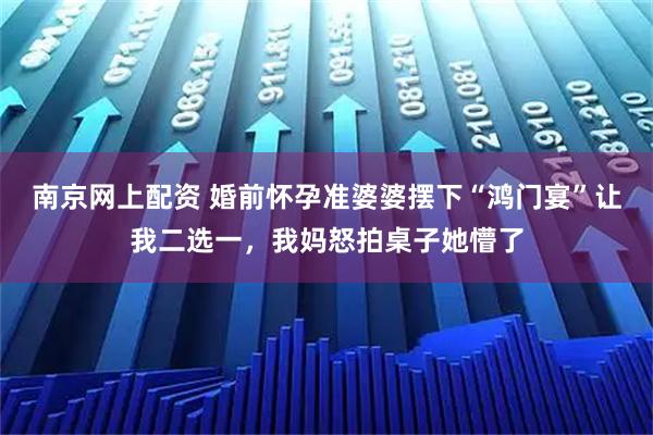 南京网上配资 婚前怀孕准婆婆摆下“鸿门宴”让我二选一,我妈怒拍桌子她懵了
