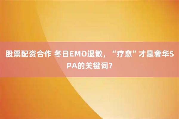 股票配资合作 冬日EMO退散，“疗愈”才是奢华SPA的关键词？