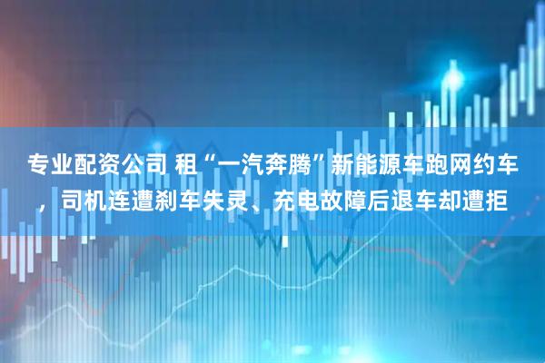 专业配资公司 租“一汽奔腾”新能源车跑网约车,司机连遭刹车失灵、充电故障后退车却遭拒