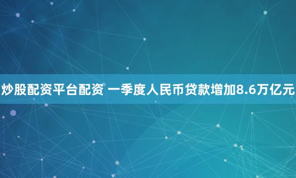 炒股配资平台配资 一季度人民币贷款增加8.6万亿元