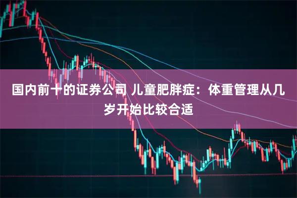 国内前十的证券公司 儿童肥胖症：体重管理从几岁开始比较合适