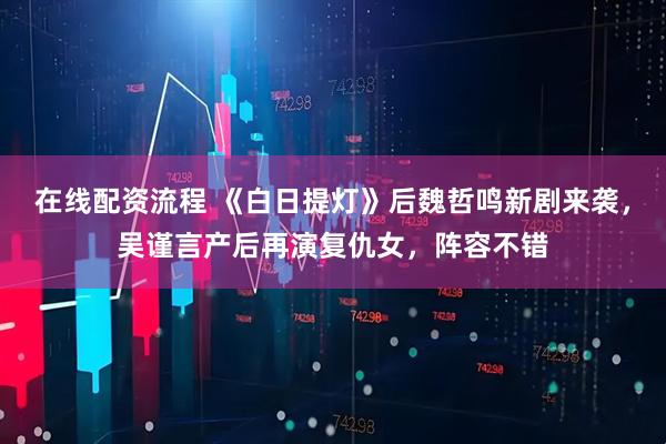 在线配资流程 《白日提灯》后魏哲鸣新剧来袭，吴谨言产后再演复仇女，阵容不错