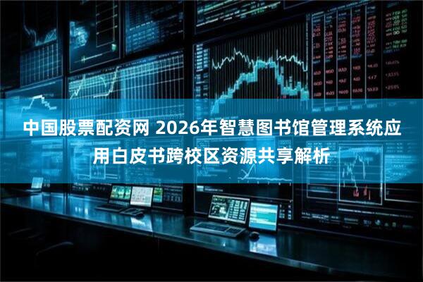 中国股票配资网 2026年智慧图书馆管理系统应用白皮书跨校区资源共享解析