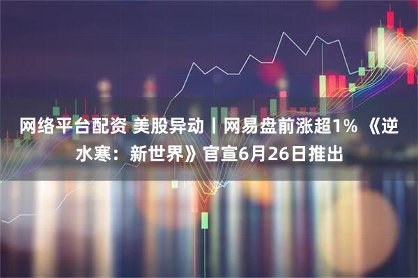 网络平台配资 美股异动丨网易盘前涨超1% 《逆水寒：新世界》官宣6月26日推出